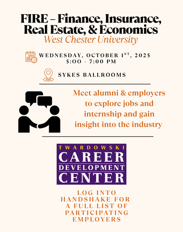FIRE - Finance, Insurance, Real Estate, & Economics West Chester University WEDNESDAY, OCTOBER 1ST, 2025 5:00 7:00 PM SYKES BALLROOMS Meet alumni & employers to explore jobs and internship and gain insight into the industry TWARDOWSKI CAREER DEVELOPMENT CENTER LOG INTO HANDSHAKE FOR A FULL LIST OF PARTICIPATING EMPLOYERS