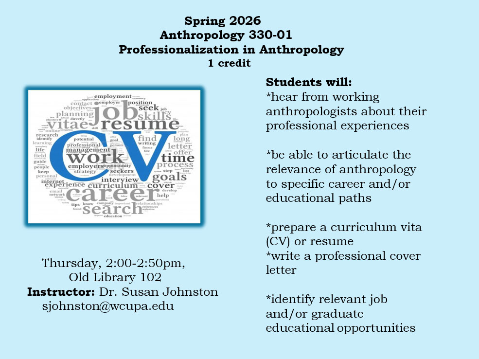 Anthropology 330-01, Spring 2026 Professionalization in Anthropology 1 credit Thursday, 2-2:50pm, Old Library 102 Instructor: Dr. Susan Johnston sjohnston@wcupa.edu Students will: *hear from working anthropologists about their professional experiences *be able to articulate the relevance of anthropology to specific career and/or educational paths *prepare a curriculum vita (CV) or resume *write a professional cover letter *identify relevant job and/or graduate educational opportunities employmentmary application contact employer' position objectives planning OD job seek job skills Vitae resume identify online research learning life field guide people keep personal internet email network goal potential professional management- person work employersopportunity strategy seekers development interview find writing focus hire prepare plan long letter C offer time process step list goals experience curriculum cover vision careerhel tips know company important relationships found search education references develop