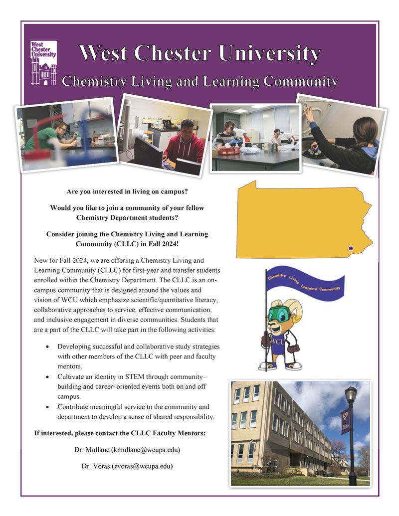 WCU Chemistry Living and Learning Community - Are you interested in living on campus?              Would you like to join a community of your fellow              Chemistry Department students?              Consider joining the Chemistry Living and Learning              Community (CLLC) in Fall 2024!              New for Fall 2024, we are offering a Chemistry Living and              Learning Community (CLLC) for first-year and transfer students              enrolled within the Chemistry Department. The CLLC is an oncampus              community that is designed around the values and              vision of WCU which emphasize scientific/quantitative literacy,              collaborative approaches to service, effective communication,              and inclusive engagement in diverse communities. Students that              are a part of the CLLC will take part in the following activities:              • Developing successful and collaborative study strategies              with other members of the CLLC with peer and faculty              mentors.              • Cultivate an identity in STEM through community–              building and career–oriented events both on and off              campus.              • Contribute meaningful service to the community and              department to develop a sense of shared responsibility.              If interested, please contact the CLLC Faculty Mentors:              Dr. Mullane (kmullane@wcupa.edu)              Dr. Voras (zvoras@wcupa.edu)