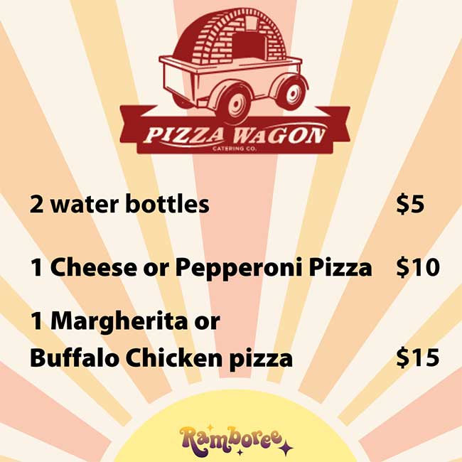             PIZZA WAGON            2 water bottles            CATERING CO.            $5            1 Cheese or Pepperoni Pizza $10            1 Margherita or            Buffalo Chicken pizza            $15            Ramboree