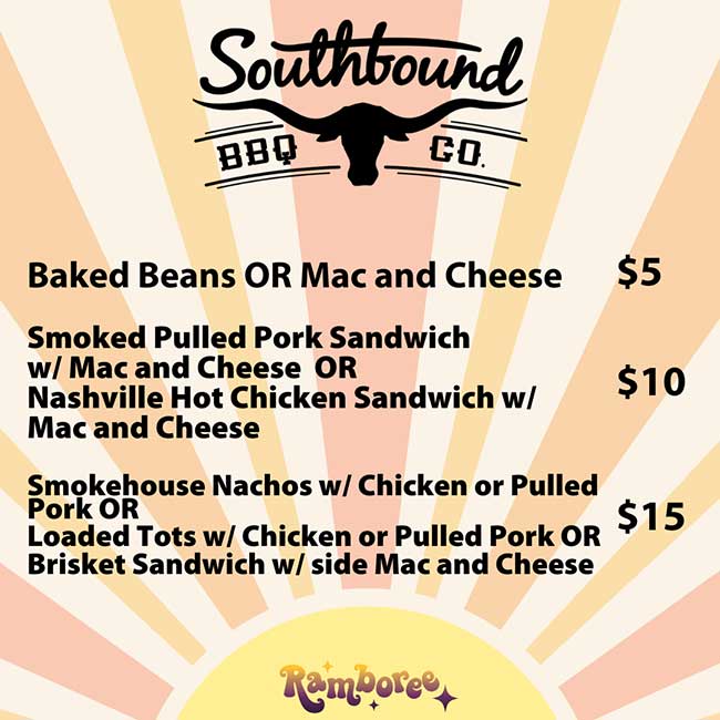             Southbound            BBQ            CO.            Baked Beans OR Mac and Cheese $5            Smoked Pulled Pork Sandwich            w/ Mac and Cheese OR            Nashville Hot Chicken Sandwich w/ Mac and Cheese            $10            Smokehouse Nachos w/ Chicken or Pulled Pork OR            Loaded Tots w/ Chicken or Pulled Pork OR Brisket Sandwich w/ side Mac and Cheese            $15            Ramboree