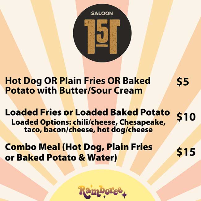             SALOON            เอ            Hot Dog OR Plain Fries OR Baked Potato with Butter/Sour Cream            $5            Loaded Fries or Loaded Baked Potato Loaded Options: chili/cheese, Chesapeake, taco, bacon/cheese, hot dog/cheese            $10            Combo Meal (Hot Dog, Plain Fries or Baked Potato & Water)            $15            Ramboree