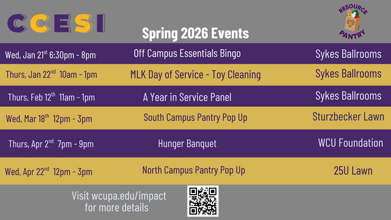 CCESI Spring 2026 Events Wed, Jan 21 6:30pm - 8pm Grocery Bingo Sykes Ballrooms Thurs, Jan 22nd 10am - 1pm MLK Day of Service - Toy Cleaning Sykes Ballrooms Thurs, Feb 12th 11am - 1pm Gap Year in Service Panel Wed, Mar 18th 12pm-3pm Thurs, Apr 2nd 7pm-9pm Wed, Apr 22nd 12pm - 3pm South Campus Pantry Pop Up Hunger Banquet North Campus Pantry Pop Up Visit wcupa.edu/impact for more details Sykes Ballrooms Sturzbecker Lawn WCU Foundation 25U Lawn