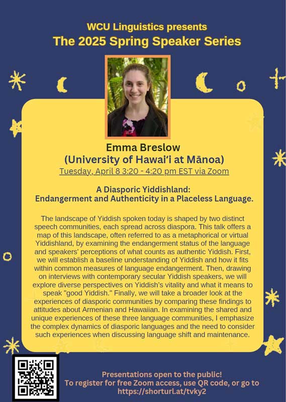 Emma Breslow (University of Hawaii at Mãnoa) Tuesday, April 8 3:20 - 4:20 pm EST via Zoom A Diasporic Yiddishland: Endangerment and Authenticity in a Placeless Language. The landscape of Yiddish spoken today is shaped by two distinct speech communities, each spread across diaspora. This talk offers a map of this landscape, often referred to as a metaphorical or virtual Yiddishland, by examining the endangerment status of the language and speakers' perceptions of what counts as authentic Yiddish. First, we will establish a baseline understanding of Yiddish and how it fits within common measures of language endangerment. Then, drawing on interviews with contemporary secular Yiddish speakers, we will explore diverse perspectives on Yiddish's vitality and what it means to speak "good Yiddish." Finally, we will take a broader look at the experiences of diasporic communities by comparing these findings to attitudes about Armenian and Hawaiian. In examining the shared and unique experiences of these three language communities, I emphasize the complex dynamics of diasporic languages and the need to consider such experiences when discussing language shift and maintenance.