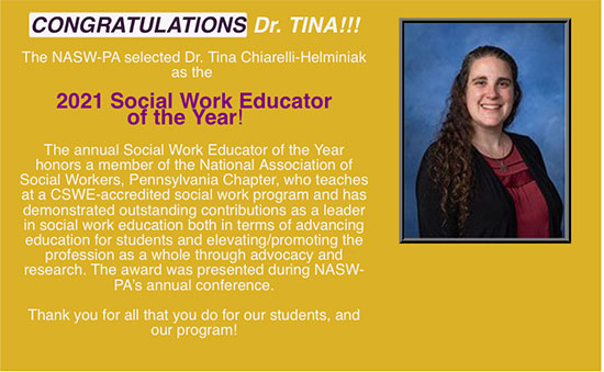 Congratulations Dr. Tina!!! The NASW-PA selected Dr. Tina Chiarelli-Helminiak as the 2021 social work educator of the year! The annual social work educator of the year honors a member of the National Assoication of Social Workers. PA Chapter, who teaches at a CSWE-accredited social work program and has demonstrated outstanding contributions as a leader in social work education both in terms of advancing education for students and elevating/promoting the profession as a whole through advocacy and research. The award was presented during NASW-PA's annual conference. Thank you for all that you do for our students, and our program!